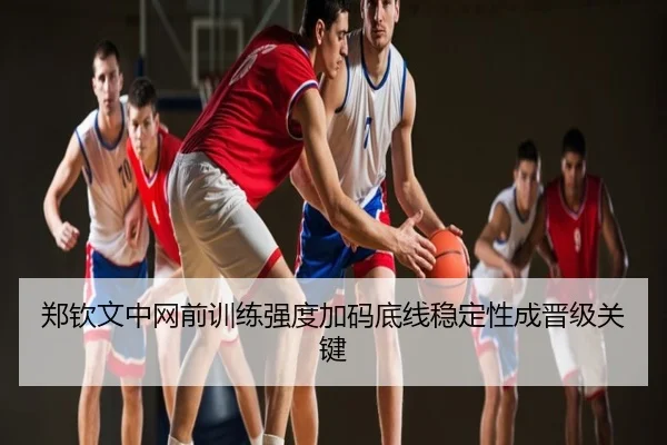 郑钦文中网前训练强度加码底线稳定性成晋级关键